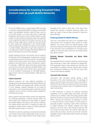 White Paper
Considerations for Creating Streamed Video
Content over 3G-324M Mobile Networks




For the 3G-324M channel, constant bitrate (CBR) encoding                especially at the onset of video clips. If the video frame
is used over variable bitrate (VBR) encoding to avoid bitrate           exceeds the capacity of endpoint streaming buffers, the
spikes. Any bandwidth utilization above 50 kbps, even for               video can freeze or lose the data necessary to render the
a very short duration, can cause data drops or data delay               video effectively.
through the channel and can have dramatic effects on video
quality. This means that the ceiling to the video channel bitrate       Producing Content for Mobile Delivery
must be significantly lower than 50 kbps to account for any             There are a few details that need to be considered when
spikes in bitrate. Large spikes in bitrate are more detrimental         producing the final compressed video content for mobile
to video quality than adjustments in the overall average.               networks. This section covers the tradeoff between using
Some encoding tools are better than others at conforming to
                                                                        video transcoding and streaming the video natively from files.
a constant bitrate, especially for tough video sequences. It
                                                                        It also describes some considerations for choosing source
is usually best to keep the average video bitrate between 35
                                                                        material, for those who have control over the mobile content
kbps and 42 kbps to account for the variations.
                                                                        they intend to stream.
Equally important, the size of the frames must be scaled to
the data rate of the file being played. A large frame could take
                                                                        Choosing Between Transcoded and Native Video
a considerable amount of time to be sent on a low bandwidth             Streaming
network, and the video stream at the device can freeze while            One important factor to consider is whether to use transcoded
waiting for the entire frame to make it through the network.            video streaming or native video streaming for playing files.
For example, a 5000 byte video frame takes approximately                If the application streams video natively, you must take into
one second to arrive over a 40 kbps 3G-324M network, and                consideration the network channel capacity when creating
the endpoint must wait until the entire frame arrives before            files, including the limitations of the 3G error prone radio
it can be rendered. Consequently, for 3G-324M networks,                 channel and endpoint capability.
typical I-frame sizes are normally between 1000 bytes and
2000 bytes.                                                             Transcoded Video Streaming

Endpoint Capabilities                                                   Transcoded video streaming involves adding a video
                                                                        transcoder to the video streaming path. An advantage of
Different endpoints can have different capabilities for                 using a video transcoder is that source files can be stored in
displaying and rendering streamed video. Most endpoints are
                                                                        different formats, and the transcoder can perform transcoding,
standards-compliant and designed with profiles and levels
                                                                        transrating, and/or scaling to match the negotiated endpoint
in mind. However, endpoint capability can be limited by
                                                                        video characteristics.
many factors, such as processing power, multimedia chipset
capability, and the number of memory buffers available for              A video transcoder is required for advanced streaming
multimedia processing.                                                  capabilities, such as image overlay, text overlay, and video
                                                                        conferencing. In addition, video transcoding provides better
Video endpoints have video buffers sized for the application.
                                                                        performance when an endpoint requests Video Fast Updates
For streaming applications, real-time memory buffers are
                                                                        (VFUs), because the transcoder can generate an I-frame
sized smaller than download and play buffers to balance
                                                                        on request to refresh a video endpoint. The VFU feature is
the tradeoff between play latency and real-time rendering.
The smaller buffers mean that it is important for data to be            especially valuable in providing a video refresh mechanism
packaged in smaller chunks, so there is no delay reading the            to mobile endpoints over wireless networks that might
data while trying to render it in real time.                            experience bit errors due to radio frequency data loss that
                                                                        can corrupt the video stream. By contrast, native files are
Therefore, for real-time streaming, it is beneficial to keep the        used as they are stored, and thus do not have a dynamic
size of video frames scaled appropriately. Issues can occur             capability to refresh video beyond what I-frames are already
when trying to stream large I-frames to the mobile device,              stored in the file.



                                                                    6
 