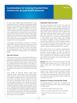 White Paper
Considerations for Creating Streamed Video
Content over 3G-324M Mobile Networks




As noted earlier, Dialogic video transcoding uses a lossy
                           ®
                                                                      Using Codec Profiles and Levels
compression technique. Therefore, it is best to produce video
                                                                      The video characteristics within the files must match the
streams to be transcoded at a higher bitrate than the desired
                                                                      characteristics required by the endpoint, especially when
destination bitrate. This allows the Dialogic transcoder to
                                              ®

                                                                      streaming native files to multimedia endpoints. Endpoints can
properly conform to a destination bitrate and use the bits
                                                                      normally support a wider range of video profiles and levels than
in the most efficient way for the end audience. If possible, it
is also a good practice to produce files that have the same           those used for real-time streaming to cover the ability to play
frame rate and resolution size as the endpoint. Using a higher        downloaded multimedia. However, network capacity normally
resolution input usually requires more processing to remove           adds more constraints to the video streaming capability
pixels. Often, there is not much benefit to producing higher          through the network. The capacity of the network depends
frame rate files, because the extra frames are the first data         on many different factors. Some networks, like 3G-324M,
dropped in the transcoding algorithm.                                 are limited in throughput, but have a well-defined channel
                                                                      capacity. Other networks, like mobile broadband networks,
Taking these recommendations into account, to provide a               are more difficult to specify, because they depend on the
video at QCIF resolution, 40 kbps and 10 fps out to a mobile          radio frequency technology to the endpoint, the carrier’s
endpoint, it is preferable to start with a QCIF 128 kbps 10           network throughput, and the capabilities of the endpoints.
fps file instead of a CIF 128 kbps 15 fps file. This reduces
the processing burden on the transcoder while allowing the            At low bitrates, there can be a significant tradeoff between
Dialogic transcoder to properly conform to the destination
        ®
                                                                      fast action and video clarity. The more bits it takes to
bitrate.                                                              describe the scene changes in the video, the fewer bits
                                                                      there are to describe the detail within the video sequence.
Native Video Streaming                                                This is especially true for fast-paced content and content
Native video streaming uses pre-encoded files that have the           with frequent scene changes, such as movie trailers, music
characteristics required by the network and remote endpoint.          videos, and action scenes.
Native streaming situations require that the characteristics of
the audio and video data stored within the .3gp file match            Important: Video content produced for download or for high
the capability expected by the endpoint or the network. In            bandwidth environments, such as TV or cinema, does not
native streaming situations, the compressed data stored in            always translate well to low bandwidth mobile streaming
the .3gp file contains the actual compressed data that will be        formats.
streamed over the network and uncompressed at the mobile
device.                                                               For multimedia streaming, it is beneficial to customize video
                                                                      content for the mobile environment whenever possible.
Some benefits of streaming natively include higher                    Producing video content for the mobile wireless network
achievable density, reduced latency, and overall reduced              can be tricky, but there are general rules that can help keep
system cost due to more channels and less processing per              the characteristics of the video better suited to handle video
port. However, a drawback is that it is up to the user to pre-        compression techniques.
encode files in the proper format for endpoints and make
sure that the characteristics within the files are common             Guidelines for Creating or Choosing Video Content
for many different endpoints. There will likely be a need to
                                                                      The following guidelines provide some considerations for
have multiple pre-encoded files to cover the characteristics
                                                                      creating or choosing video content suited to play successfully
of different endpoints, networks, and video codecs. This is
                                                                      on mobile devices:
true, for example, when supplying files to different networks
such as 3G-324M and IP, as well as for different codecs such          •  Start with the highest quality source video.
                                                                          
as H.263, MPEG-4, and H.264. Separate pre-encoded files
                                                                      •  Reduce the amount of data that needs to be encoded.
                                                                          
would need to be developed for each codec and bandwidth
requirement. The optimal settings for native files depend on          •  Reduce the amount of work the encoder needs to
                                                                          
the characteristics of the audience.                                     perform.


                                                                  7
 