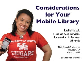 Considerations 
  for Your 
Mobile Library 	

                   Rachel Vacek,	

           Head of Web Services,	

           University of Houston
                         Libraries	

     	

               TLA Annual Conference	

                        Houston, TX	

                       April 17, 2012	

                                    	

                  @ vacekrae #txla12	

 