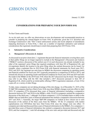 January 13, 2020
CONSIDERATIONS FOR PREPARING YOUR 2019 FORM 10 K
To Our Clients and Friends:
As we do each year, we offer our observations on new developments and recommended practices to
consider in preparing the Annual Report on Form 10-K. In particular, given the U.S. Securities and
Exchange Commission’s (the “SEC”) latest enforcement actions and recent adoption of amendments
impacting disclosures in Form 10-K,[1] there are a number of important substantive and technical
considerations that registrants should keep in mind when preparing their 2019 Forms 10-K.
I. Substantive Considerations
A. Management’s Discussion & Analysis
As discussed in our prior client alert,[2] registrants that provide financial statements covering three years
in their public filings are no longer required to include in the Management’s Discussion and Analysis
(“MD&A”) section a discussion of the earliest year if: (i) such discussion was already included in any
other of the registrant’s prior filings that required compliance with Item 303 of Regulation S-K; and
(ii) registrants identify the location in the prior filing where the omitted discussion can be found. For
example, when a registrant files its 2019 Form 10-K with financial statements for fiscal years 2017,
2018, and 2019, the registrant can omit from its MD&A the discussion comparing its operating results
and financial condition for fiscal year 2017 (typically presented as a comparison of 2018 to 2017), and
instead only discuss its operating results and financial condition for fiscal years 2018 and 2019 and refer
the reader to the MD&A in the 2018 Form 10-K where the 2017 discussion may be found. The registrant
may refer to any filing with the SEC that included a 2017 discussion pursuant to Item 303 of
Regulation S-K, which could be an initial public offering (“IPO”) registration statement, a Form 10 for
a spin-off, or a variety of other filings.
To date, many companies are not taking advantage of this rule change. As of December 31, 2019, of the
91 S&P 500 companies that have filed a Form 10-K since these MD&A changes went into effect in April
2019, 52 companies (57%) discussed three years of financial information (including a comparative
discussion between 2017 and 2018) in the MD&A, while 39 (43%) companies omitted the comparative
discussion of the third year,[3] although 14 of these companies[4] (15%) included charts or tables in the
MD&A that set forth three years of financial information but omitted a comparative discussion between
2017 and 2018.[5] Generally, the larger S&P 500 companies we looked at have chosen not to omit
discussion of the earliest of the three years from the MD&A. Of the 23 companies with market
capitalizations over $50 billion that have filed Forms 10-K since the change went into effect: 14
companies provided and discussed three years of financial information in the MD&A; five companies[6]
provided three years of financial information, but omitted a comparative discussion between 2017 and
2018; and four companies[7] took full advantage of the new rules and provided and discussed only the
 