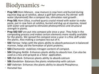 Biodynamics	
  ~	
  	
  	
  
•  Prep	
  500	
  Horn	
  Manure,	
  	
  cow	
  manure	
  in	
  cow	
  horn	
  and	
  buried	
  during	
  
equinox	
  dug	
  up	
  at	
  sols?ce,	
  about	
  a	
  golf	
  ball	
  amount	
  /ha	
  s?rred	
  	
  with	
  
water	
  (dynamized)	
  like	
  a	
  compost	
  tea,	
  s?mulates	
  root	
  growth	
  .	
  	
  
•  Prep	
  501	
  Horn	
  Silica,	
  crushed	
  quartz	
  crystal	
  mixed	
  with	
  water	
  to	
  make	
  
paste,	
  put	
  in	
  cow	
  horn	
  at	
  sols?ce,	
  buried	
  and	
  dug	
  up	
  at	
  equinox,	
  mixed	
  
with	
  water	
  and	
  sprayed	
  to	
  s?mulate	
  photosynthesis	
  and	
  structural	
  
strength	
  in	
  plants.	
  
•  Prep	
  502-­‐507	
  are	
  put	
  into	
  compost	
  pile	
  once	
  a	
  year.	
  They	
  help	
  in	
  the	
  
compos?ng	
  process	
  and	
  makes	
  certain	
  elements	
  more	
  readily	
  available	
  
for	
  the	
  plants.	
  We	
  spread	
  the	
  compost	
  once	
  a	
  year	
  in	
  a	
  ﬁne	
  skiﬀ	
  under	
  
the	
  plants.	
  Also	
  making	
  a	
  compost	
  tea	
  out	
  of	
  it.	
  
•  502	
  Yarrow-­‐	
  helps	
  with	
  the	
  plans	
  ability	
  to	
  absorb	
  potassium	
  in	
  balanced	
  
manner,	
  helps	
  aid	
  the	
  forma?on	
  of	
  plant	
  proteins.	
  	
  
•  503	
  Chamomile-­‐	
  stabilizes	
  nitrogen	
  content	
  of	
  compost.	
  	
  
•  504	
  S3nging	
  Ne6le-­‐	
  Enhances	
  plants	
  ability	
  to	
  absorb	
  Iron.	
  Can	
  also	
  be	
  
used	
  as	
  a	
  tea	
  and	
  sprayed	
  as	
  a	
  foliar	
  	
  applica?on.	
  	
  	
  
•  505	
  Oak	
  Bark-­‐	
  Enhances	
  plants	
  ability	
  to	
  absorb	
  calcium	
  	
  
•  506	
  Dandelion-­‐	
  Balances	
  the	
  plants	
  rela?onship	
  with	
  calcium	
  	
  	
  
•  507	
  Valerian-­‐	
  Enhances	
  the	
  plants	
  ability	
  to	
  absorb	
  Phosphorus	
  
•  Horsetail	
  tea	
  	
  
 