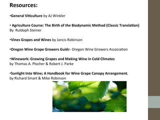 Resources:	
  
	
  
• General	
  Vi;culture	
  by	
  AJ	
  Winkler	
  
	
  
• 	
  Agriculture	
  Course:	
  The	
  Birth	
  of	
  the	
  Biodynamic	
  Method	
  (Classic	
  Transla;on)	
  
By	
  	
  Ruldoph	
  Steiner	
  	
  
	
  
• Vines	
  Grapes	
  and	
  Wines	
  by	
  Jancis	
  Robinson	
  	
  
	
  
• Oregon	
  Wine	
  Grape	
  Growers	
  Guide-­‐	
  Oregon	
  Wine	
  Growers	
  Associa?on	
  	
  
	
  
• Winework:	
  Growing	
  Grapes	
  and	
  Making	
  Wine	
  in	
  Cold	
  Climates	
  
by	
  Thomas	
  A.	
  Plocher	
  &	
  Robert	
  J.	
  Parke	
  
	
  
• Sunlight	
  Into	
  Wine;	
  A	
  Handbook	
  for	
  Wine	
  Grape	
  Canopy	
  Arrangement.	
  	
  
by	
  Richard	
  Smart	
  &	
  Mike	
  Robinson	
  	
  
	
  
	
  
	
  
	
  
	
  
 
