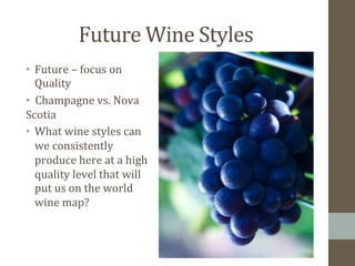 Future	
  Wine	
  Styles	
  
•  Future	
  –	
  focus	
  on	
  
Quality	
  	
  
• 	
  	
  Champagne	
  vs.	
  Nova	
  	
  	
  	
  	
  	
  	
  	
  	
  	
  	
  	
  	
  
Scotia	
  
•  What	
  wine	
  styles	
  can	
  
we	
  consistently	
  
produce	
  here	
  at	
  a	
  high	
  
quality	
  level	
  that	
  will	
  
put	
  us	
  on	
  the	
  world	
  
wine	
  map?	
  
	
  	
  
 