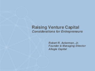 Raising Venture Capital
Considerations for Entrepreneurs
Robert R. Ackerman, Jr.
Founder & Managing Director
Allegis Capital
 
