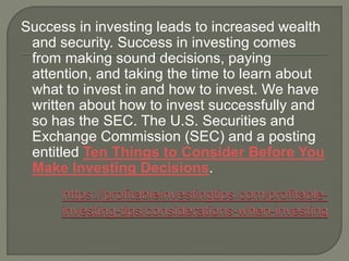 Success in investing leads to increased wealth
and security. Success in investing comes
from making sound decisions, paying
attention, and taking the time to learn about
what to invest in and how to invest. We have
written about how to invest successfully and
so has the SEC. The U.S. Securities and
Exchange Commission (SEC) and a posting
entitled Ten Things to Consider Before You
Make Investing Decisions.
 