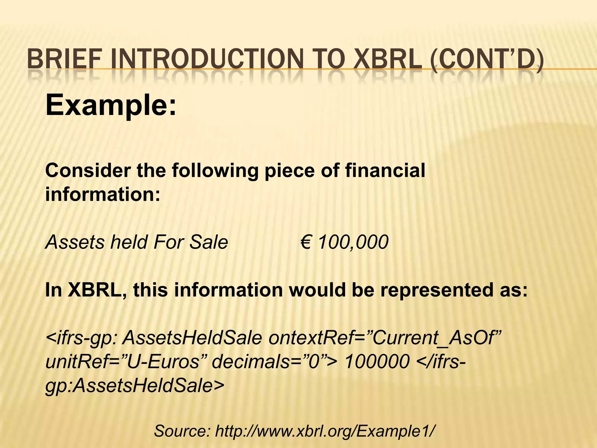 Brief introduction to XBRL (Cont’d)Example:Consider the following piece of financial information:Assets held For Sale             € 100,000In XBRL, this information would be represented as:<ifrs-gp: AssetsHeldSaleontextRef=”Current_AsOf” unitRef=”U-Euros” decimals=”0”> 100000 </ifrs-gp:AssetsHeldSale>Source: http://www.xbrl.org/Example1/