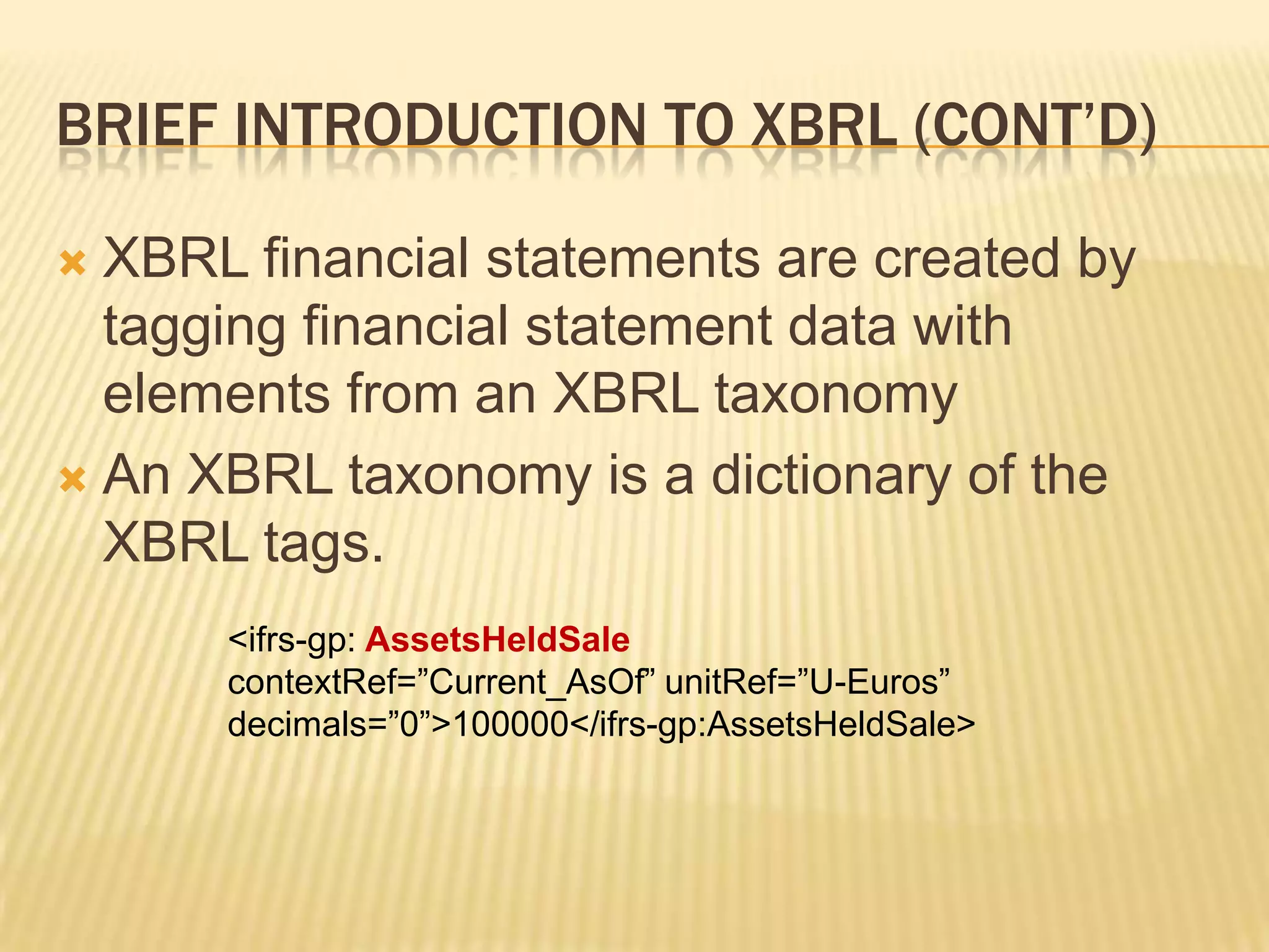 Brief introduction to XBRL (Cont’d)XBRL financial statements are created by tagging financial statement data with elements from an XBRL taxonomyAn XBRL taxonomy is a dictionary of the XBRL tags. <ifrs-gp: AssetsHeldSalecontextRef=”Current_AsOf” unitRef=”U-Euros” decimals=”0”>100000</ifrs-gp:AssetsHeldSale>