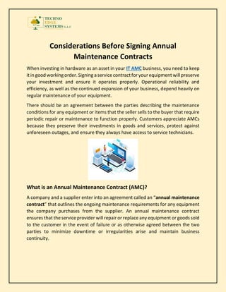 Considerations Before Signing Annual
Maintenance Contracts
When investing in hardware as an asset in your IT AMC business, you need to keep
it in good working order. Signing a service contract for your equipment will preserve
your investment and ensure it operates properly. Operational reliability and
efficiency, as well as the continued expansion of your business, depend heavily on
regular maintenance of your equipment.
There should be an agreement between the parties describing the maintenance
conditions for any equipment or items that the seller sells to the buyer that require
periodic repair or maintenance to function properly. Customers appreciate AMCs
because they preserve their investments in goods and services, protect against
unforeseen outages, and ensure they always have access to service technicians.
What is an Annual Maintenance Contract (AMC)?
A company and a supplier enter into an agreement called an “annual maintenance
contract” that outlines the ongoing maintenance requirements for any equipment
the company purchases from the supplier. An annual maintenance contract
ensures that the service provider will repair or replace any equipment or goods sold
to the customer in the event of failure or as otherwise agreed between the two
parties to minimize downtime or irregularities arise and maintain business
continuity.
 