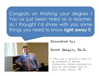 Congrats on finishing your degree !
You’ve just been hired as a teacher,
so I thought I’d share with you some
things you need to know right away !!

                  Presented by:

                  Brent Daigle, Ph.D.

                  • This was a lecture I gave to
                   my students at Mercer
                   University. Notes provided in
                   smaller (bulleted) text on
                   each slide. Enjoy ! 
 