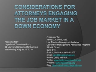 Presented by:
Jared D. Correia, Esq.
Law Practice Management Advisor
Law Office Management Assistance Program
31 Milk Street
Suite 815
Boston, Massachusetts 02109
Email: jared@masslomap.org
Phone: (857) 383-3252
Twitter: www.twitter.com/jaredcorreia
Website: www.masslomap.org
Blog: http://masslomap.blogspot.com
Presented for:
Layoff and Transition Group
@ Lawyers Concerned for Lawyers
Wednesday, August 25, 2010
 
