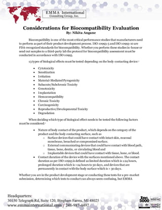 Considerations for Biocompatibility Evaluation
By: Nikita Angane
Biocompatibility is one of the most critical performance studies that manufacturers need
to perform as part of their product development process. ISO 10993-5 and ISO 10993-10 are
FDA-recognized standards for biocompatibility. Whether you perform these studies in-house or
send out samples to a third-party lab the protocol for biocompatibility assessment must be
conducted in accordance with ISO 10993.
13 types of biological effects must be tested depending on the body contacting device:1
 Cytotoxicity
 Sensitization
 Irritation
 Material-Mediated Pyrogenicity
 Subacute/Subchronic Toxicity
 Genotoxicity
 Implantation
 Hemocompatibility
 Chronic Toxicity
 Carcinogenicity
 Reproductive/Developmental Toxicity
 Degradation
When deciding which type of biological effect needs to be tested the following factors
must be considered:1
 Nature of body contact of the product, which depends on the category of the
product and the body contacting surface, such as
o Surface devices that could have contact with intact skin, mucosal
membrane, breached or compromised surface.
o External communicating devices that could have contact with blood path,
tissue, bone, dentin, or circulating blood and
o Implantable devices that could have contact with tissue, bone, or blood.
 Contact duration of the device with the surfaces mentioned above. The contact
duration as per ISO 10993 is defined as limited duration which is ≤24 hours,
prolonged duration which is >24 hours to 30 days, and devices that are
permanently in contact with the body surface which is > 30 days.
Whether you are in the product development stage or conducting these tests for a pre-market
submission, determining which tests to conduct can always seem confusing, but EMMA
 