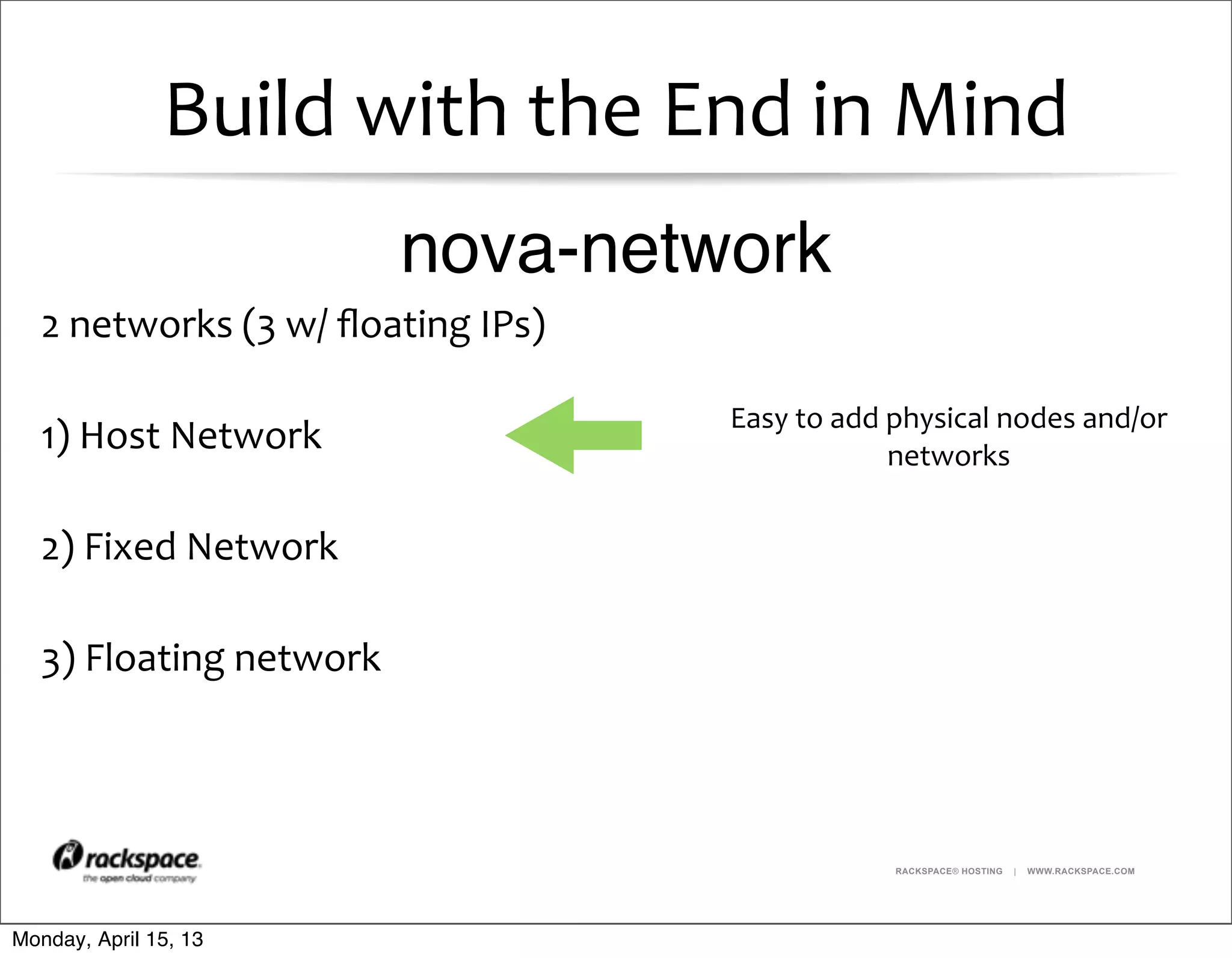 RACKSPACE® HOSTING | WWW.RACKSPACE.COM
Build	
  with	
  the	
  End	
  in	
  Mind
2	
  networks	
  (3	
  w/	
  ﬂoating	
  IPs)
1)	
  Host	
  Network
2)	
  Fixed	
  Network
3)	
  Floating	
  network
Easy	
  to	
  add	
  physical	
  nodes	
  and/or	
  
networks
nova-network
Monday, April 15, 13
 
