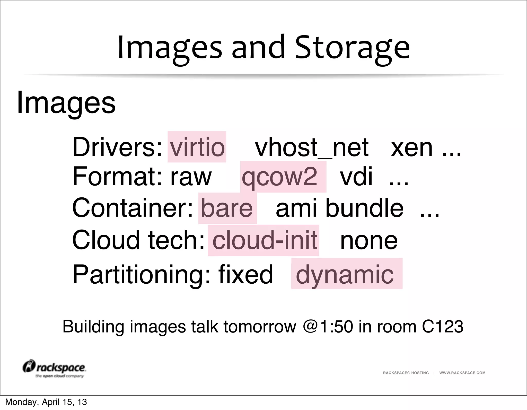RACKSPACE® HOSTING | WWW.RACKSPACE.COM
Images	
  and	
  Storage
Images
Building images talk tomorrow @1:50 in room C123
Format: raw qcow2 vdi ...
Container: bare ami bundle ...
Cloud tech: cloud-init none
Partitioning: ﬁxed dynamic
Drivers: virtio vhost_net xen ...
Monday, April 15, 13
 