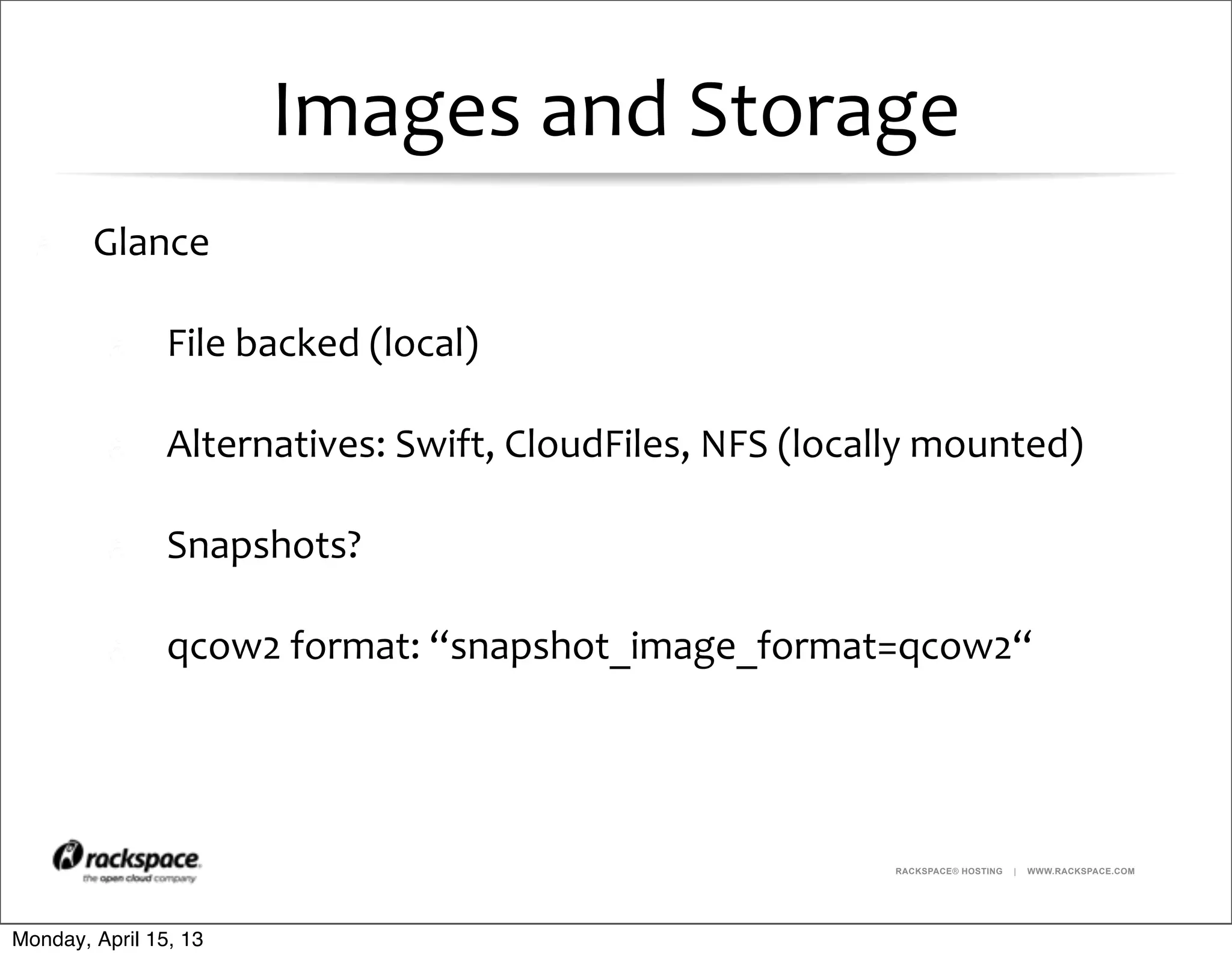 RACKSPACE® HOSTING | WWW.RACKSPACE.COM
Images	
  and	
  Storage
Glance
File	
  backed	
  (local)	
  
Alternatives:	
  Swift,	
  CloudFiles,	
  NFS	
  (locally	
  mounted)
Snapshots?
qcow2	
  format:	
  “snapshot_image_format=qcow2“
Monday, April 15, 13
 
