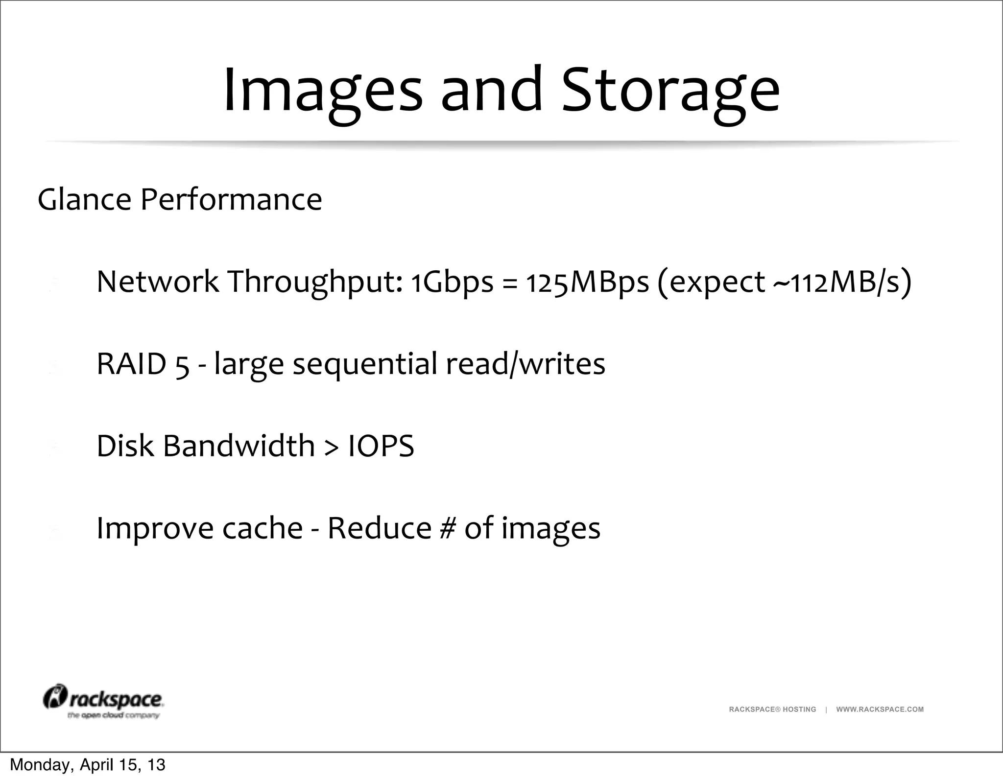 RACKSPACE® HOSTING | WWW.RACKSPACE.COM
Images	
  and	
  Storage
Glance	
  Performance
Network	
  Throughput:	
  1Gbps	
  =	
  125MBps	
  (expect	
  ~112MB/s)
RAID	
  5	
  -­‐	
  large	
  sequential	
  read/writes
Disk	
  Bandwidth	
  >	
  IOPS
Improve	
  cache	
  -­‐	
  Reduce	
  #	
  of	
  images	
  
Monday, April 15, 13
 