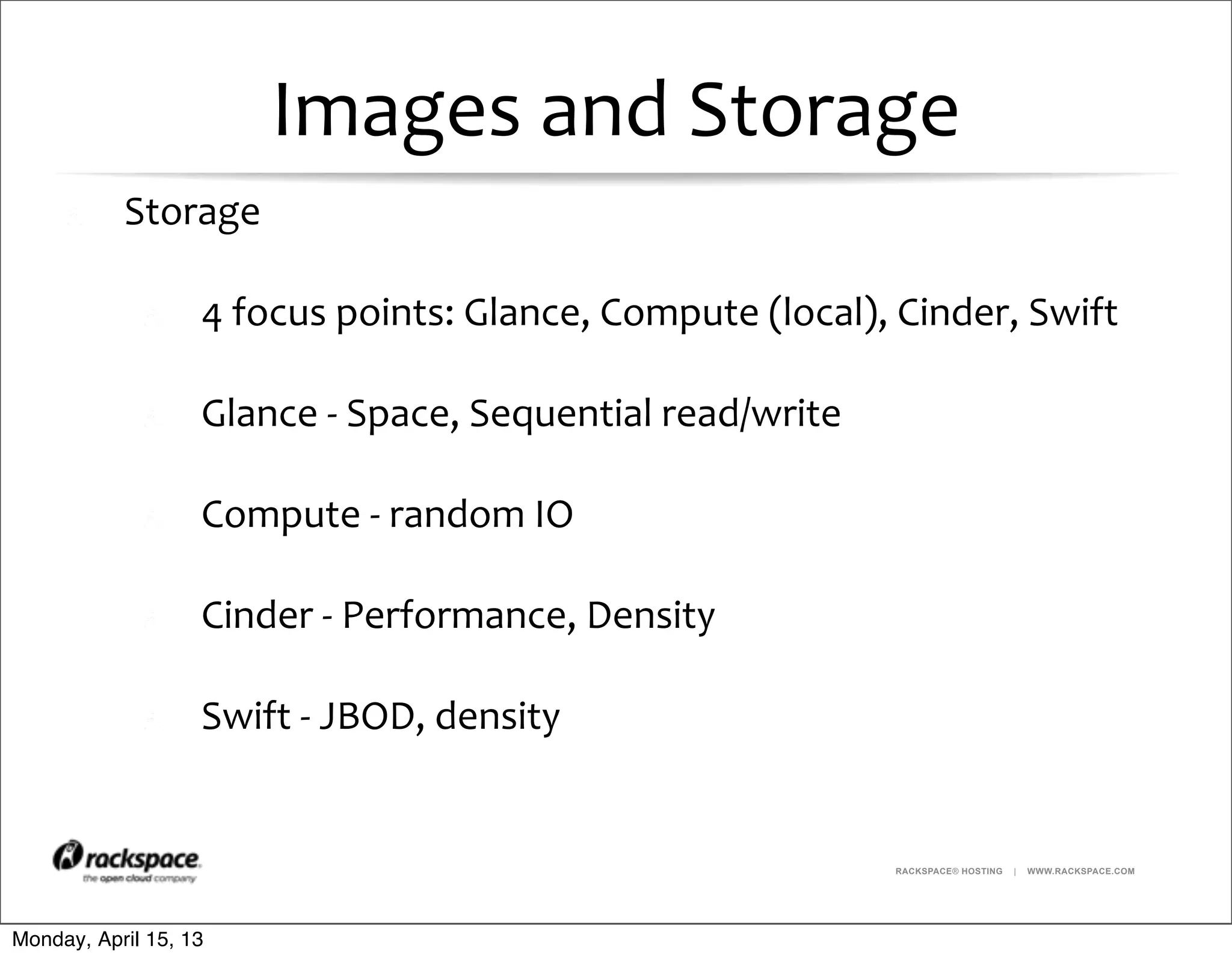 RACKSPACE® HOSTING | WWW.RACKSPACE.COM
Images	
  and	
  Storage
Storage
4	
  focus	
  points:	
  Glance,	
  Compute	
  (local),	
  Cinder,	
  Swift
Glance	
  -­‐	
  Space,	
  Sequential	
  read/write
Compute	
  -­‐	
  random	
  IO
Cinder	
  -­‐	
  Performance,	
  Density
Swift	
  -­‐	
  JBOD,	
  density
Monday, April 15, 13
 