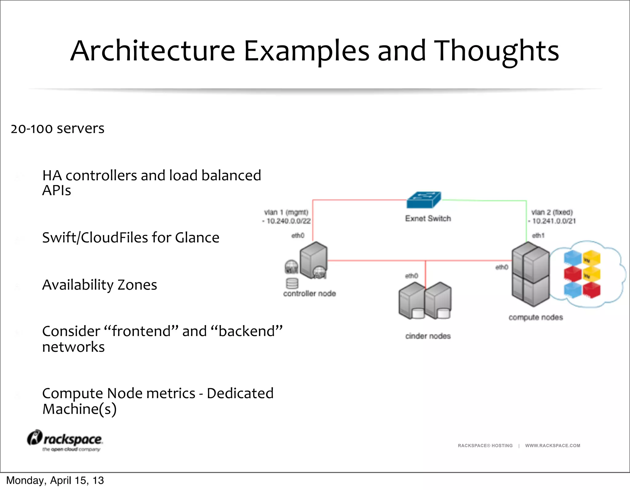 RACKSPACE® HOSTING | WWW.RACKSPACE.COM
Architecture	
  Examples	
  and	
  Thoughts
20-­‐100	
  servers
HA	
  controllers	
  and	
  load	
  balanced	
  
APIs
Swift/CloudFiles	
  for	
  Glance
Availability	
  Zones
Consider	
  “frontend”	
  and	
  “backend”	
  
networks
Compute	
  Node	
  metrics	
  -­‐	
  Dedicated	
  
Machine(s)
Monday, April 15, 13
 