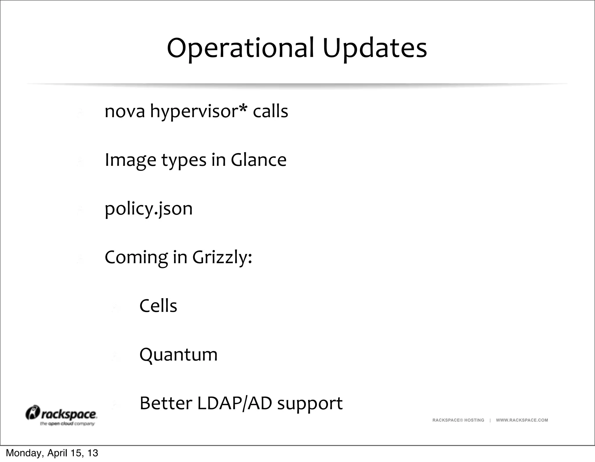 RACKSPACE® HOSTING | WWW.RACKSPACE.COM
Operational	
  Updates
nova	
  hypervisor*	
  calls
Image	
  types	
  in	
  Glance
policy.json
Coming	
  in	
  Grizzly:
Cells	
  
Quantum	
  
Better	
  LDAP/AD	
  support
Monday, April 15, 13
 