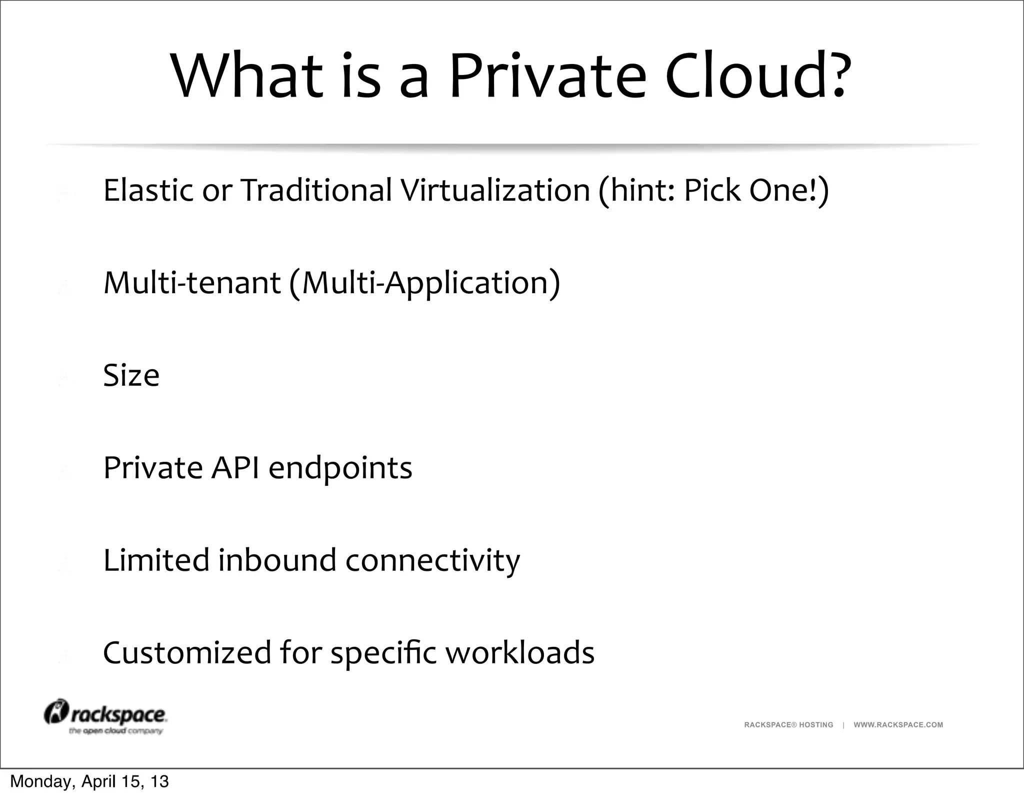 RACKSPACE® HOSTING | WWW.RACKSPACE.COM
What	
  is	
  a	
  Private	
  Cloud?
Elastic	
  or	
  Traditional	
  Virtualization	
  (hint:	
  Pick	
  One!)
Multi-­‐tenant	
  (Multi-­‐Application)
Size
Private	
  API	
  endpoints
Limited	
  inbound	
  connectivity
Customized	
  for	
  speciﬁc	
  workloads
Monday, April 15, 13
 