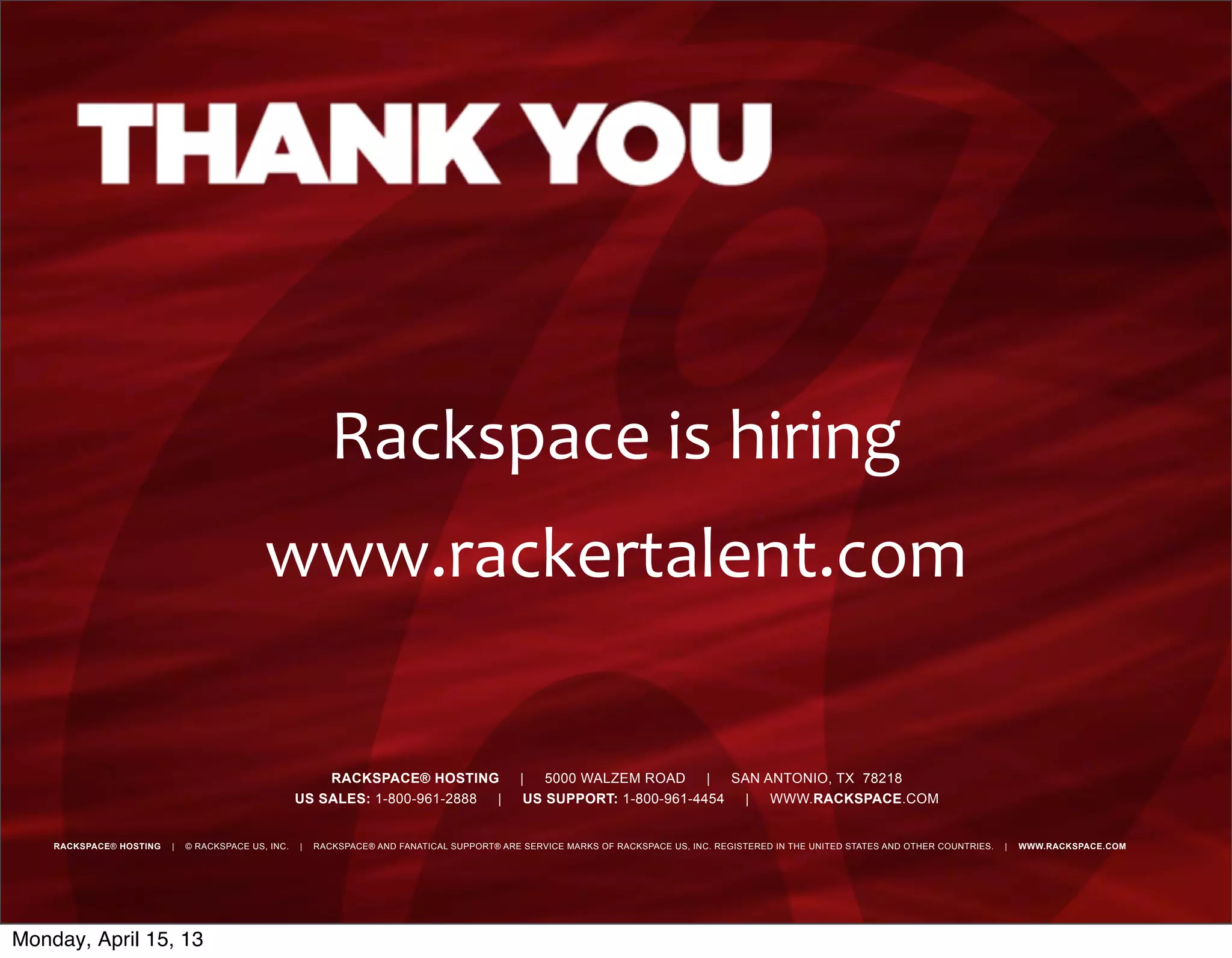 RACKSPACE® HOSTING | 5000 WALZEM ROAD | SAN ANTONIO, TX 78218
US SALES: 1-800-961-2888 | US SUPPORT: 1-800-961-4454 | WWW.RACKSPACE.COM
RACKSPACE® HOSTING | © RACKSPACE US, INC. | RACKSPACE® AND FANATICAL SUPPORT® ARE SERVICE MARKS OF RACKSPACE US, INC. REGISTERED IN THE UNITED STATES AND OTHER COUNTRIES. | WWW.RACKSPACE.COM
Rackspace	
  is	
  hiring
www.rackertalent.com
Monday, April 15, 13
 