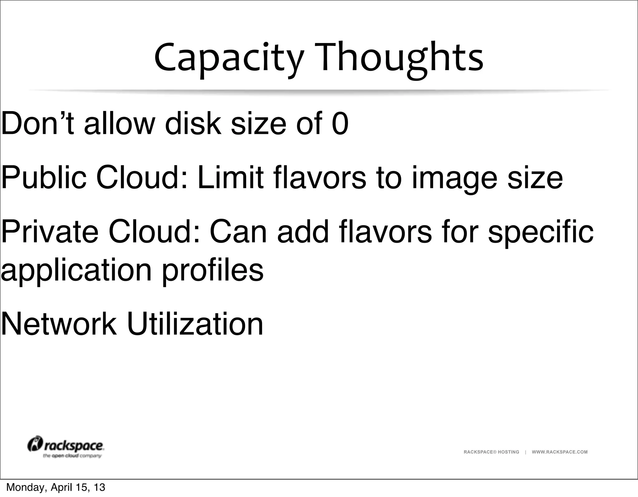 RACKSPACE® HOSTING | WWW.RACKSPACE.COM
Capacity	
  Thoughts
Don’t allow disk size of 0
Public Cloud: Limit ﬂavors to image size
Private Cloud: Can add ﬂavors for speciﬁc
application proﬁles
Network Utilization
Monday, April 15, 13
 