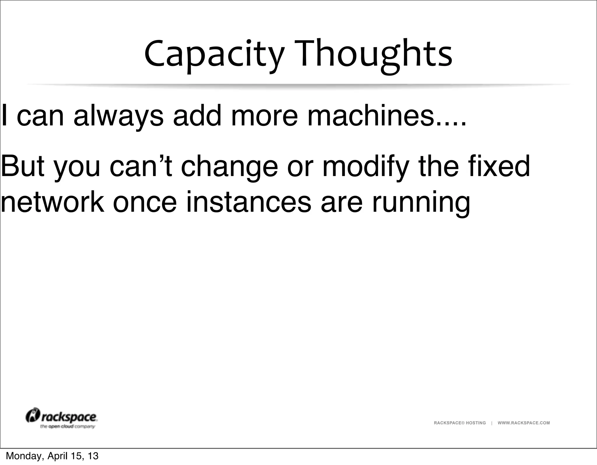RACKSPACE® HOSTING | WWW.RACKSPACE.COM
Capacity	
  Thoughts
I can always add more machines....
But you can’t change or modify the ﬁxed
network once instances are running
Monday, April 15, 13
 