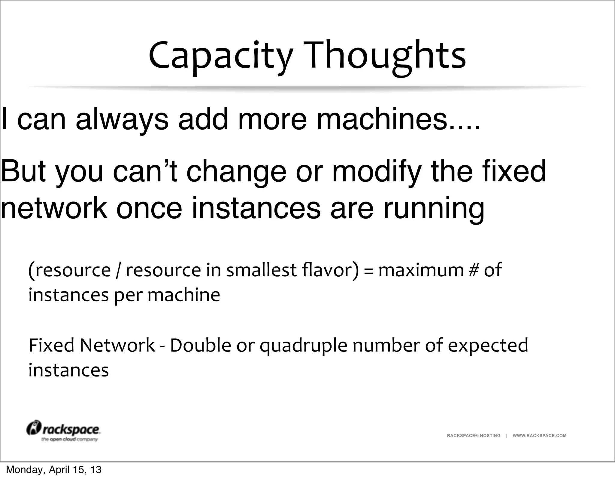 RACKSPACE® HOSTING | WWW.RACKSPACE.COM
Capacity	
  Thoughts
(resource	
  /	
  resource	
  in	
  smallest	
  ﬂavor)	
  =	
  maximum	
  #	
  of	
  
instances	
  per	
  machine
Fixed	
  Network	
  -­‐	
  Double	
  or	
  quadruple	
  number	
  of	
  expected	
  
instances
I can always add more machines....
But you can’t change or modify the ﬁxed
network once instances are running
Monday, April 15, 13
 