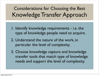 Considerations for Choosing the Best
                   Knowledge Transfer Approach

                 1. Identify knowledge requirements - i.e. the
                    type of knowledge people need to acquire.
                 2. Understand the nature of the work, in
                    particular the level of complexity.
                 3. Choose knowledge capture and knowledge
                    transfer tools that match type of knowledge
                    needs and support the level of complexity.


Sunday, May 22, 2011
 
