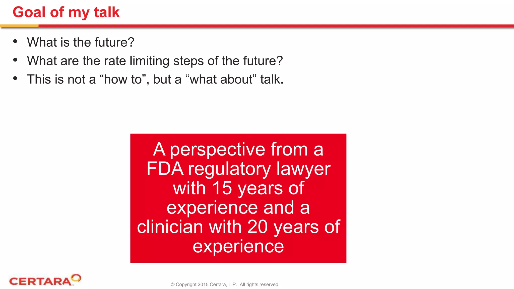 © Copyright 2015 Certara, L.P. All rights reserved.
Goal of my talk
• What is the future?
• What are the rate limiting steps of the future?
• This is not a “how to”, but a “what about” talk.
A perspective from a
FDA regulatory lawyer
with 15 years of
experience and a
clinician with 20 years of
experience
 