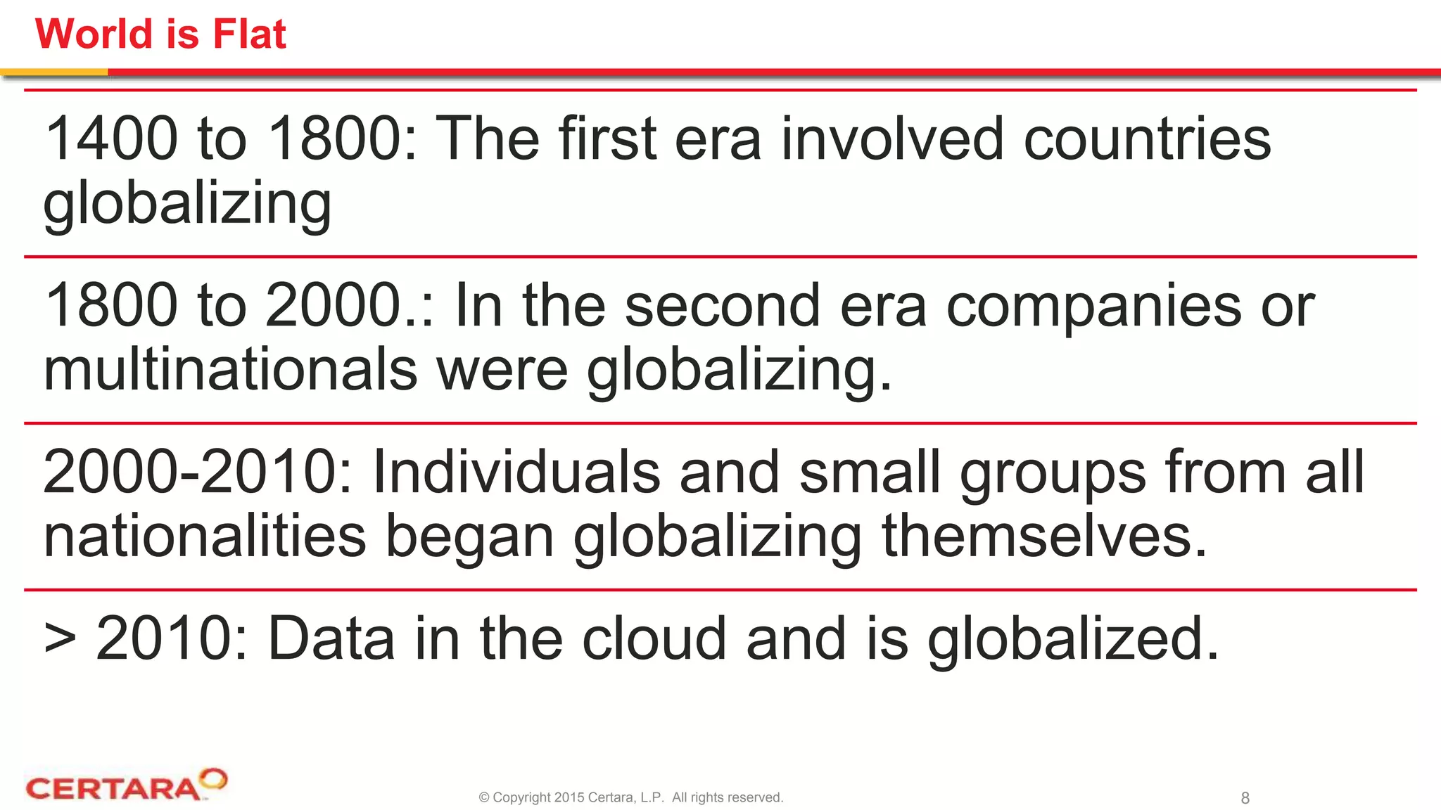 © Copyright 2015 Certara, L.P. All rights reserved.
World is Flat
1400 to 1800: The first era involved countries
globalizing
1800 to 2000.: In the second era companies or
multinationals were globalizing.
2000-2010: Individuals and small groups from all
nationalities began globalizing themselves.
> 2010: Data in the cloud and is globalized.
8
 