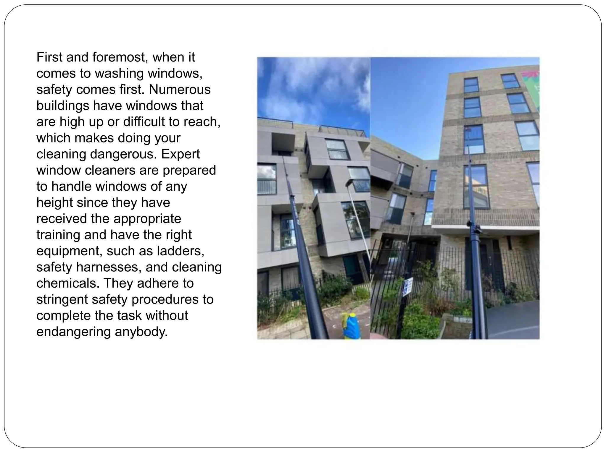 First and foremost, when it
comes to washing windows,
safety comes first. Numerous
buildings have windows that
are high up or difficult to reach,
which makes doing your
cleaning dangerous. Expert
window cleaners are prepared
to handle windows of any
height since they have
received the appropriate
training and have the right
equipment, such as ladders,
safety harnesses, and cleaning
chemicals. They adhere to
stringent safety procedures to
complete the task without
endangering anybody.
 