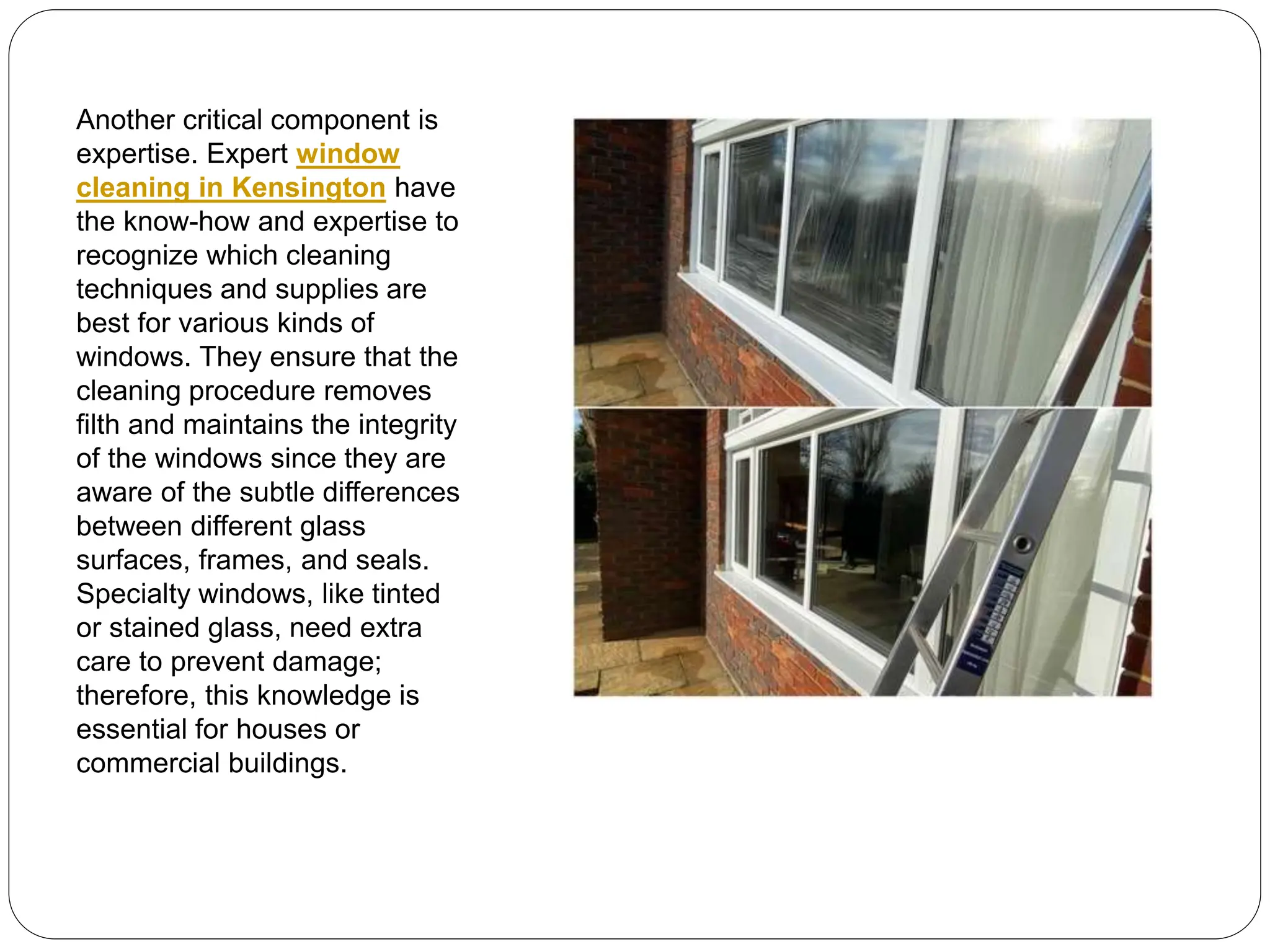 Another critical component is
expertise. Expert window
cleaning in Kensington have
the know-how and expertise to
recognize which cleaning
techniques and supplies are
best for various kinds of
windows. They ensure that the
cleaning procedure removes
filth and maintains the integrity
of the windows since they are
aware of the subtle differences
between different glass
surfaces, frames, and seals.
Specialty windows, like tinted
or stained glass, need extra
care to prevent damage;
therefore, this knowledge is
essential for houses or
commercial buildings.
 