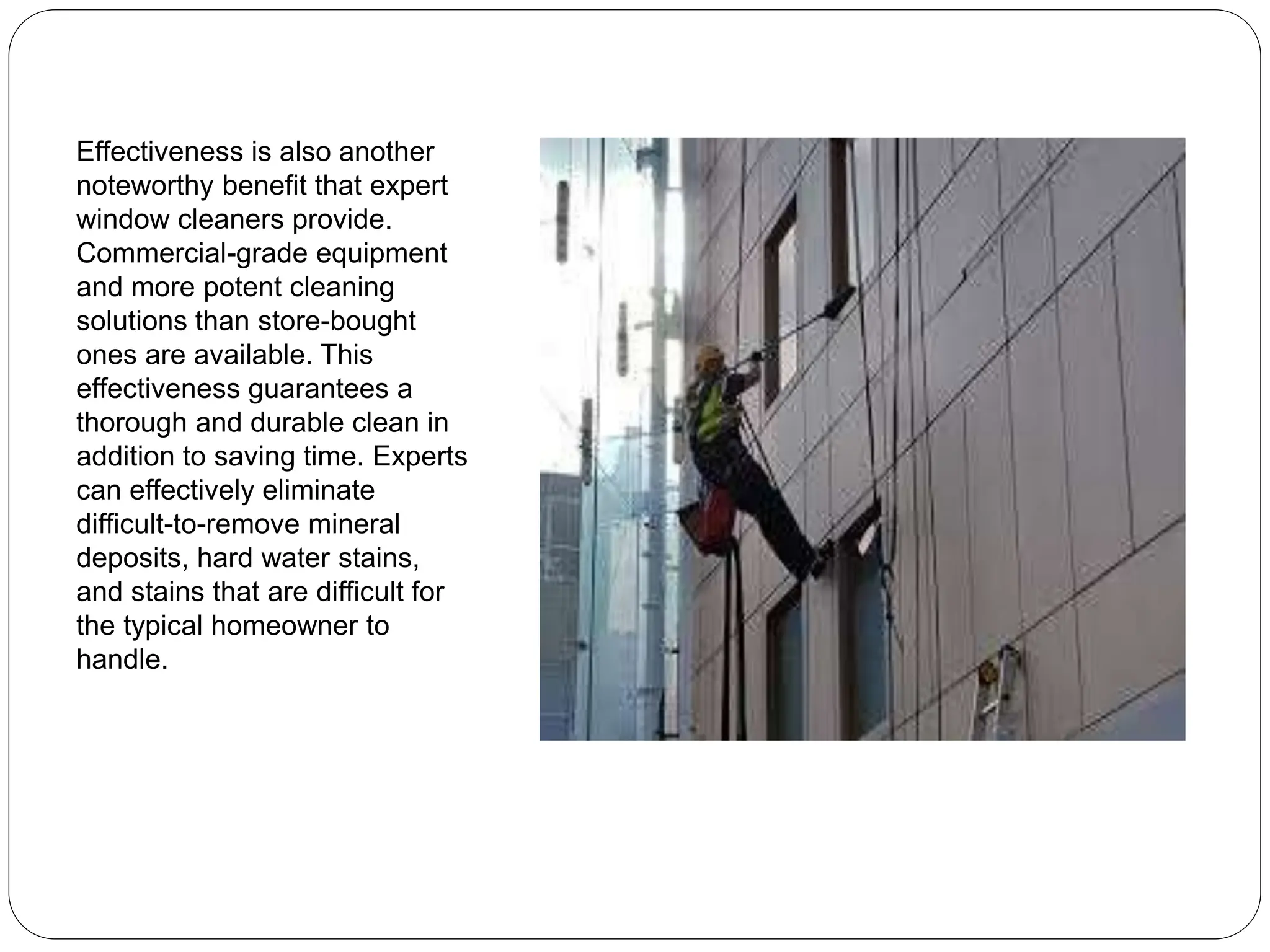 Effectiveness is also another
noteworthy benefit that expert
window cleaners provide.
Commercial-grade equipment
and more potent cleaning
solutions than store-bought
ones are available. This
effectiveness guarantees a
thorough and durable clean in
addition to saving time. Experts
can effectively eliminate
difficult-to-remove mineral
deposits, hard water stains,
and stains that are difficult for
the typical homeowner to
handle.
 