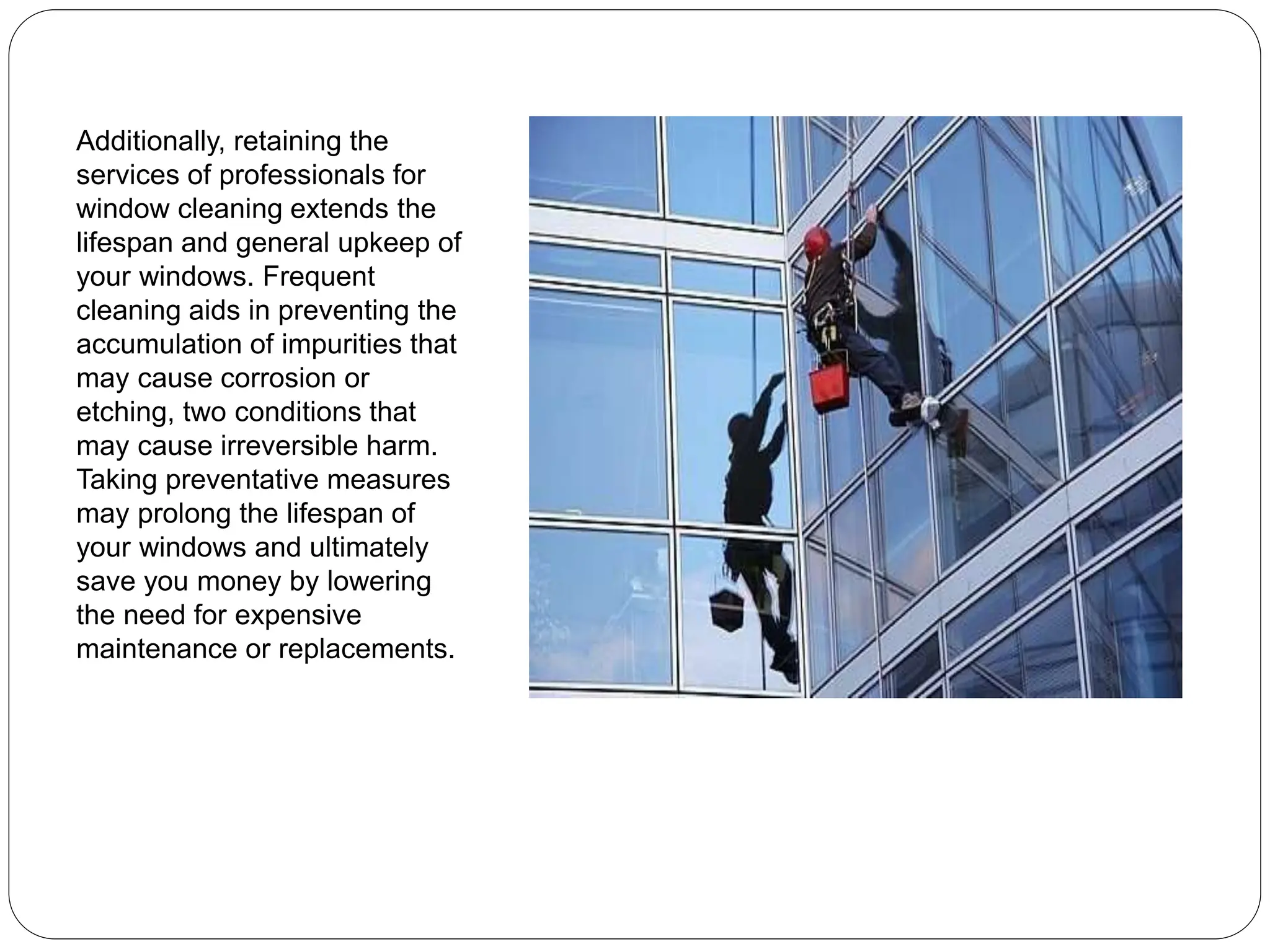 Additionally, retaining the
services of professionals for
window cleaning extends the
lifespan and general upkeep of
your windows. Frequent
cleaning aids in preventing the
accumulation of impurities that
may cause corrosion or
etching, two conditions that
may cause irreversible harm.
Taking preventative measures
may prolong the lifespan of
your windows and ultimately
save you money by lowering
the need for expensive
maintenance or replacements.
 