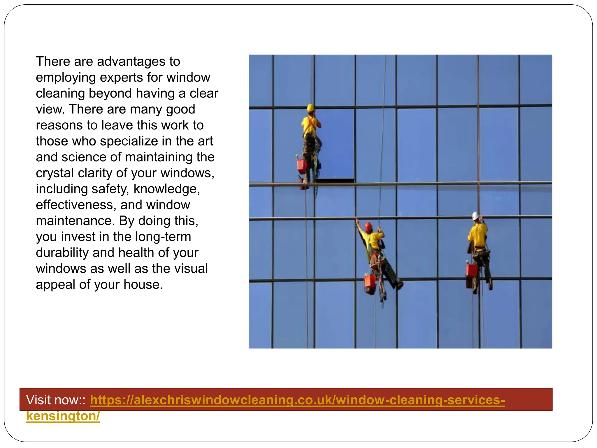 There are advantages to
employing experts for window
cleaning beyond having a clear
view. There are many good
reasons to leave this work to
those who specialize in the art
and science of maintaining the
crystal clarity of your windows,
including safety, knowledge,
effectiveness, and window
maintenance. By doing this,
you invest in the long-term
durability and health of your
windows as well as the visual
appeal of your house.
Visit now:: https://alexchriswindowcleaning.co.uk/window-cleaning-services-
kensington/
 