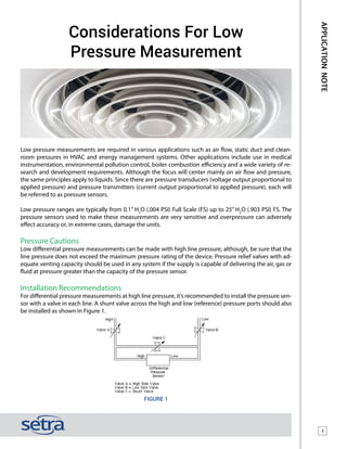 1
APPLICATIONNOTE
Considerations For Low
Pressure Measurement
Low pressure measurements are required in various applications such as air flow, static duct and clean-
room pressures in HVAC and energy management systems. Other applications include use in medical
instrumentation, environmental pollution control, boiler combustion efficiency and a wide variety of re-
search and development requirements. Although the focus will center mainly on air flow and pressure,
the same principles apply to liquids. Since there are pressure transducers (voltage output proportional to
applied pressure) and pressure transmitters (current output proportional to applied pressure), each will
be referred to as pressure sensors.
Low pressure ranges are typically from 0.1” H2
O (.004 PSI) Full Scale (FS) up to 25” H2
O (.903 PSI) FS. The
pressure sensors used to make these measurements are very sensitive and overpressure can adversely
effect accuracy or, in extreme cases, damage the units.
Pressure Cautions
Low differential pressure measurements can be made with high line pressure, although, be sure that the
line pressure does not exceed the maximum pressure rating of the device. Pressure relief valves with ad-
equate venting capacity should be used in any system if the supply is capable of delivering the air, gas or
fluid at pressure greater than the capacity of the pressure sensor.
Installation Recommendations
For differential pressure measurements at high line pressure, it’s recommended to install the pressure sen-
sor with a valve in each line. A shunt valve across the high and low (reference) pressure ports should also
be installed as shown in Figure 1.
Figure 1
 