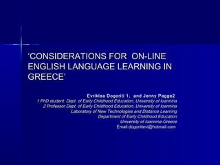 ‘CONSIDERATIONS FOR ON-LINE
ENGLISH LANGUAGE LEARNING IN
GREECE’

                           Evriklea Dogoriti 1, and Jenny Pagge2
 1 PhD student Dept. of Early Childhood Education, University of Ioannina
    2 Professor Dept. of Early Childhood Education, University of Ioannina
                  Laboratory of New Technologies and Distance Learning
                                 Department of Early Childhood Education
                                           University of Ioannina-Greece
                                          Email:dogoritievi@hotmail.com
 