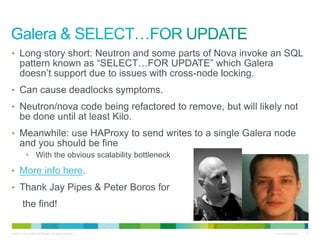 • Long story short: Neutron and some parts of Nova invoke an SQL 
pattern known as “SELECT…FOR UPDATE” which Galera 
doesn’t support due to issues with cross-node locking. 
• Can cause deadlocks symptoms. 
• Neutron/nova code being refactored to remove, but will likely not 
be done until at least Kilo. 
• Meanwhile: use HAProxy to send writes to a single Galera node 
and you should be fine 
• With the obvious scalability bottleneck 
• More info here. 
• Thank Jay Pipes & Peter Boros for 
the find! 
© 2010 Cisco and/or its affiliates. All rights reserved. Cisco Confidential 16 
 