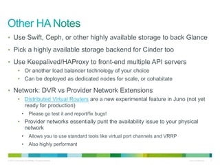 • Use Swift, Ceph, or other highly available storage to back Glance 
• Pick a highly available storage backend for Cinder too 
• Use Keepalived/HAProxy to front-end multiple API servers 
• Or another load balancer technology of your choice 
• Can be deployed as dedicated nodes for scale, or cohabitate 
• Network: DVR vs Provider Network Extensions 
• Distributed Virtual Routers are a new experimental feature in Juno (not yet 
ready for production) 
• Please go test it and report/fix bugs! 
• Provider networks essentially punt the availability issue to your physical 
network 
• Allows you to use standard tools like virtual port channels and VRRP 
• Also highly performant 
© 2010 Cisco and/or its affiliates. All rights reserved. Cisco Confidential 17 
 