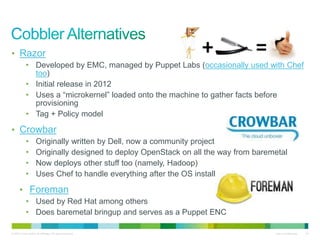 • Razor 
• Developed by EMC, managed by Puppet Labs (occasionally used with Chef 
too) 
• Initial release in 2012 
• Uses a “microkernel” loaded onto the machine to gather facts before 
provisioning 
• Tag + Policy model 
• Crowbar 
• Originally written by Dell, now a community project 
• Originally designed to deploy OpenStack on all the way from baremetal 
• Now deploys other stuff too (namely, Hadoop) 
• Uses Chef to handle everything after the OS install 
• Foreman 
• Used by Red Hat among others 
• Does baremetal bringup and serves as a Puppet ENC 
© 2010 Cisco and/or its affiliates. All rights reserved. Cisco Confidential 24 
 
