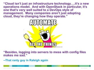 “Cloud isn’t just an infrastructure technology….it’s a new 
operations model. And with OpenStack in particular, it’s 
one that’s very well suited to a DevOps style of 
management. Many companies aren’t just adopting 
cloud, they’re changing how they operate.” 
“Besides, logging into servers to mess with config files 
makes me sad.” 
--That ranty guy in Raleigh again 
© 2010 Cisco and/or its affiliates. All rights reserved. Cisco Confidential 27 
 
