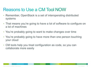 • Remember, OpenStack is a set of interoperating distributed 
systems 
• That means you’re going to have a lot of software to configure on 
a lot of machines 
• You’re probably going to want to make changes over time 
• You’re probably going to have more than one person touching 
your cloud 
• CM tools help you treat configuration as code, so you can 
collaborate more easily 
© 2010 Cisco and/or its affiliates. All rights reserved. Cisco Confidential 28 
 
