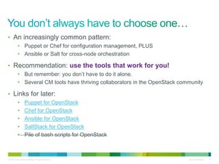 • An increasingly common pattern: 
• Puppet or Chef for configuration management, PLUS 
• Ansible or Salt for cross-node orchestration 
• Recommendation: use the tools that work for you! 
• But remember: you don’t have to do it alone. 
• Several CM tools have thriving collaborators in the OpenStack community 
• Links for later: 
• Puppet for OpenStack 
• Chef for OpenStack 
• Ansible for OpenStack 
• SaltStack for OpenStack 
• Pile of bash scripts for OpenStack 
© 2010 Cisco and/or its affiliates. All rights reserved. Cisco Confidential 31 
 