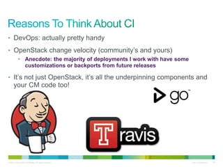 • DevOps: actually pretty handy 
• OpenStack change velocity (community’s and yours) 
• Anecdote: the majority of deployments I work with have some 
customizations or backports from future releases 
• It’s not just OpenStack, it’s all the underpinning components and 
your CM code too! 
© 2010 Cisco and/or its affiliates. All rights reserved. Cisco Confidential 35 
 