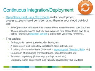 • OpenStack itself uses CI/CD tools in it’s development 
process…you should consider using them in your cloud buildout 
too! 
• The OpenStack Infra team has created some awesome tools: JJB, Zuul, etc 
• They’re all open source and you can even see how OpenStack’s own CI is 
set up (check out Elizabeth Joseph’s slides from yesterday for more!). 
• The basics: 
• An integration server (Jenkins, Go, Travis, etc) 
• A code review and repository tool (Gerrit, Cgit, GitHub, etc) 
• A battery of automated tests (lint checks, rspec-puppet, Tempest, Rally, etc) 
• Some form of packaging (rpmbuild/mock, sbuilder/pbuilder, etc) 
• An artifact repository (Artifactory, yum/apt repos, etc) 
• Optionally, some deployment jobs (usually powered by your CM tool) 
© 2010 Cisco and/or its affiliates. All rights reserved. Cisco Confidential 36 
 
