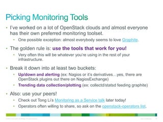• I’ve worked on a lot of OpenStack clouds and almost everyone 
has their own preferred monitoring toolset. 
• One possible exception: almost everybody seems to love Graphite. 
• The golden rule is: use the tools that work for you! 
• Very often this will be whatever you’re using in the rest of your 
infrastructure. 
• Break it down into at least two buckets: 
• Up/down and alerting (ex: Nagios or it’s derivatives…yes, there are 
OpenStack plugins out there on NagiosExchange) 
• Trending data collection/plotting (ex: collectd/statsd feeding graphite) 
• Also: use your peers! 
• Check out Tong Li’s Monitoring as a Service talk later today! 
• Operators often willing to share, so ask on the openstack-operators list. 
© 2010 Cisco and/or its affiliates. All rights reserved. Cisco Confidential 42 
 