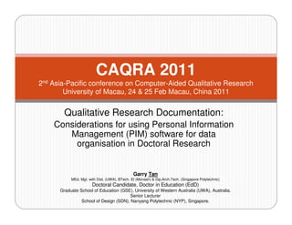 CAQRA 2011
2nd Asia-Pacific conference on Computer-Aided Qualitative Research
        University of Macau, 24 & 25 Feb Macau, China 2011


        Qualitative Research Documentation:
    Considerations for using Personal Information
       Management (PIM) software for data
         organisation in Doctoral Research


                                               Garry Tan
           MEd. Mgt. with Dist. (UWA), BTech. ID (Monash) & Dip.Arch.Tech. (Singapore Polytechnic)
                       Doctoral Candidate, Doctor in Education (EdD)
      Graduate School of Education (GSE), University of Western Australia (UWA), Australia.
                                        Senior Lecturer
                School of Design (SDN), Nanyang Polytechnic (NYP), Singapore.
 