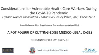 Considerations for Vulnerable Health Care Workers During
the Covid-19 Pandemic
Ontario Nurses Association v Eatonville Henley Place, 2020 ONSC 2467
Omar Ha Redeye, Fleet Street Law and Durham Community Legal Clinic
A POT POURRI OF CUTTING-EDGE MEDICO-LEGAL CASES
Tuesday, September 29 @ 5:00 – 6:00 PM (ET)
 
