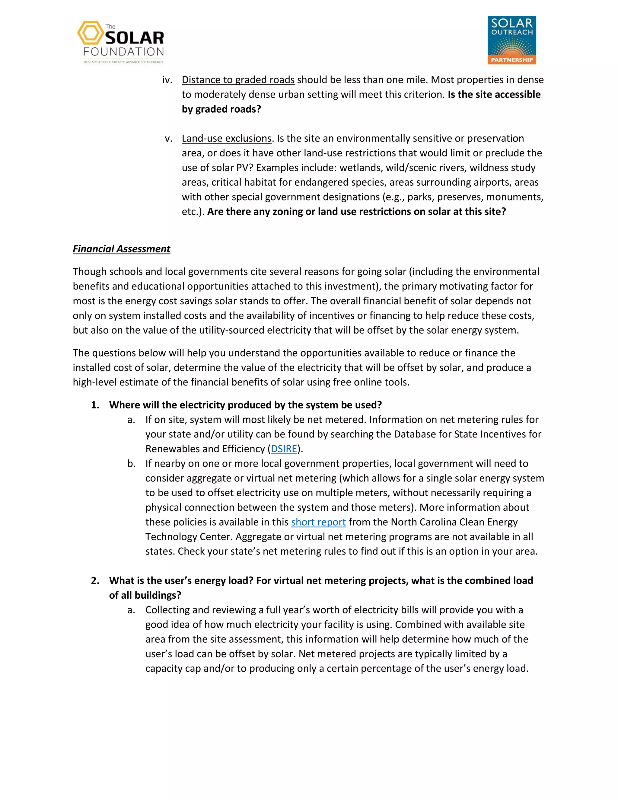 iv. Distance to graded roads should be less than one mile. Most properties in dense
to moderately dense urban setting will meet this criterion. Is the site accessible
by graded roads?
v. Land-use exclusions. Is the site an environmentally sensitive or preservation
area, or does it have other land-use restrictions that would limit or preclude the
use of solar PV? Examples include: wetlands, wild/scenic rivers, wildness study
areas, critical habitat for endangered species, areas surrounding airports, areas
with other special government designations (e.g., parks, preserves, monuments,
etc.). Are there any zoning or land use restrictions on solar at this site?
Financial Assessment
Though schools and local governments cite several reasons for going solar (including the environmental
benefits and educational opportunities attached to this investment), the primary motivating factor for
most is the energy cost savings solar stands to offer. The overall financial benefit of solar depends not
only on system installed costs and the availability of incentives or financing to help reduce these costs,
but also on the value of the utility-sourced electricity that will be offset by the solar energy system.
The questions below will help you understand the opportunities available to reduce or finance the
installed cost of solar, determine the value of the electricity that will be offset by solar, and produce a
high-level estimate of the financial benefits of solar using free online tools.
1. Where will the electricity produced by the system be used?
a. If on site, system will most likely be net metered. Information on net metering rules for
your state and/or utility can be found by searching the Database for State Incentives for
Renewables and Efficiency (DSIRE).
b. If nearby on one or more local government properties, local government will need to
consider aggregate or virtual net metering (which allows for a single solar energy system
to be used to offset electricity use on multiple meters, without necessarily requiring a
physical connection between the system and those meters). More information about
these policies is available in this short report from the North Carolina Clean Energy
Technology Center. Aggregate or virtual net metering programs are not available in all
states. Check your state’s net metering rules to find out if this is an option in your area.
2. What is the user’s energy load? For virtual net metering projects, what is the combined load
of all buildings?
a. Collecting and reviewing a full year’s worth of electricity bills will provide you with a
good idea of how much electricity your facility is using. Combined with available site
area from the site assessment, this information will help determine how much of the
user’s load can be offset by solar. Net metered projects are typically limited by a
capacity cap and/or to producing only a certain percentage of the user’s energy load.
 