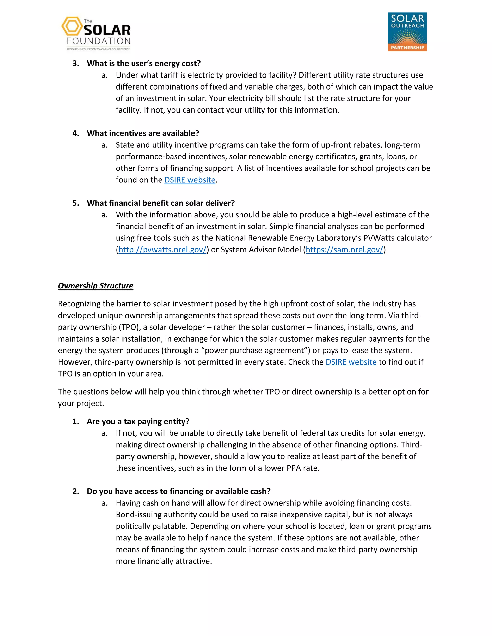 3. What is the user’s energy cost?
a. Under what tariff is electricity provided to facility? Different utility rate structures use
different combinations of fixed and variable charges, both of which can impact the value
of an investment in solar. Your electricity bill should list the rate structure for your
facility. If not, you can contact your utility for this information.
4. What incentives are available?
a. State and utility incentive programs can take the form of up-front rebates, long-term
performance-based incentives, solar renewable energy certificates, grants, loans, or
other forms of financing support. A list of incentives available for school projects can be
found on the DSIRE website.
5. What financial benefit can solar deliver?
a. With the information above, you should be able to produce a high-level estimate of the
financial benefit of an investment in solar. Simple financial analyses can be performed
using free tools such as the National Renewable Energy Laboratory’s PVWatts calculator
(http://pvwatts.nrel.gov/) or System Advisor Model (https://sam.nrel.gov/)
Ownership Structure
Recognizing the barrier to solar investment posed by the high upfront cost of solar, the industry has
developed unique ownership arrangements that spread these costs out over the long term. Via third-
party ownership (TPO), a solar developer – rather the solar customer – finances, installs, owns, and
maintains a solar installation, in exchange for which the solar customer makes regular payments for the
energy the system produces (through a “power purchase agreement”) or pays to lease the system.
However, third-party ownership is not permitted in every state. Check the DSIRE website to find out if
TPO is an option in your area.
The questions below will help you think through whether TPO or direct ownership is a better option for
your project.
1. Are you a tax paying entity?
a. If not, you will be unable to directly take benefit of federal tax credits for solar energy,
making direct ownership challenging in the absence of other financing options. Third-
party ownership, however, should allow you to realize at least part of the benefit of
these incentives, such as in the form of a lower PPA rate.
2. Do you have access to financing or available cash?
a. Having cash on hand will allow for direct ownership while avoiding financing costs.
Bond-issuing authority could be used to raise inexpensive capital, but is not always
politically palatable. Depending on where your school is located, loan or grant programs
may be available to help finance the system. If these options are not available, other
means of financing the system could increase costs and make third-party ownership
more financially attractive.
 